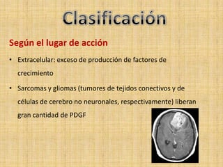 Según el lugar de acción
• Extracelular: exceso de producción de factores de
  crecimiento

• Sarcomas y gliomas (tumores de tejidos conectivos y de
  células de cerebro no neuronales, respectivamente) liberan
  gran cantidad de PDGF
 