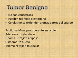 • No son cancerosos
• Pueden retirarse o extirparse
• Células no se extienden a otras partes del cuerpo

Papiloma Masa protuberante en la piel
Adenoma  glándulas
Lipoma  tejido adiposo
Osteoma  hueso
Mioma tejido muscular
 