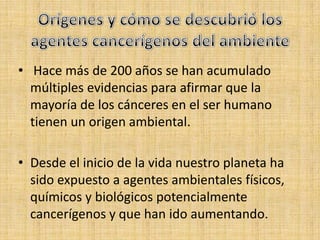 • Hace más de 200 años se han acumulado
  múltiples evidencias para afirmar que la
  mayoría de los cánceres en el ser humano
  tienen un origen ambiental.

• Desde el inicio de la vida nuestro planeta ha
  sido expuesto a agentes ambientales físicos,
  químicos y biológicos potencialmente
  cancerígenos y que han ido aumentando.
 