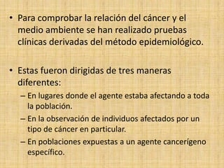 • Para comprobar la relación del cáncer y el
  medio ambiente se han realizado pruebas
  clínicas derivadas del método epidemiológico.

• Estas fueron dirigidas de tres maneras
  diferentes:
  – En lugares donde el agente estaba afectando a toda
    la población.
  – En la observación de individuos afectados por un
    tipo de cáncer en particular.
  – En poblaciones expuestas a un agente cancerígeno
    específico.
 