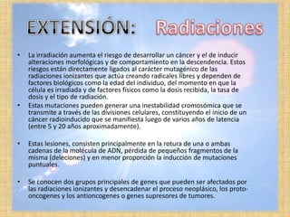 •   La irradiación aumenta el riesgo de desarrollar un cáncer y el de inducir
    alteraciones morfológicas y de comportamiento en la descendencia. Estos
    riesgos están directamente ligados al carácter mutagénico de las
    radiaciones ionizantes que actúa creando radicales libres y dependen de
    factores biológicos como la edad del individuo, del momento en que la
    célula es irradiada y de factores físicos como la dosis recibida, la tasa de
    dosis y el tipo de radiación.
•   Estas mutaciones pueden generar una inestabilidad cromosómica que se
    transmite a través de las divisiones celulares, constituyendo el inicio de un
    cáncer radioinducido que se manifiesta luego de varios años de latencia
    (entre 5 y 20 años aproximadamente).

•   Estas lesiones, consisten principalmente en la rotura de una o ambas
    cadenas de la molécula de ADN, pérdida de pequeños fragmentos de la
    misma (deleciones) y en menor proporción la inducción de mutaciones
    puntuales.

•   Se conocen dos grupos principales de genes que pueden ser afectados por
    las radiaciones ionizantes y desencadenar el proceso neoplásico, los proto-
    oncogenes y los antioncogenes o genes supresores de tumores.
 