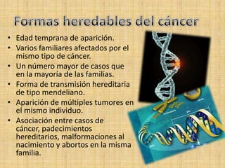 • Edad temprana de aparición.
• Varios familiares afectados por el
  mismo tipo de cáncer.
• Un número mayor de casos que
  en la mayoría de las familias.
• Forma de transmisión hereditaria
  de tipo mendeliano.
• Aparición de múltiples tumores en
  el mismo individuo.
• Asociación entre casos de
  cáncer, padecimientos
  hereditarios, malformaciones al
  nacimiento y abortos en la misma
  familia.
 