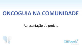 Apresentação do projeto
ONCOGUIA NA COMUNIDADE
 