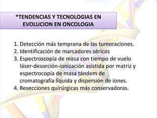 Alfafetoproteína (AFP): seguimiento de la repuesta al tratamiento para el carcinoma hepatocelular.  Los niveles son menores a 20 ng/mL. Los niveles de AFP son mayores de lo normal en aproximadamente 2 de cada 3 pacientes con cáncer del hígado.Beta-2-microglobulina (B2M):  se elevan con mieloma múltiple, leucemia linfocítica crónica (CLL) y algunos linfomas. También los niveles pueden ser más altos con algunas condiciones no cancerosas, como la insuficiencia renal. Los niveles normales por lo general están por debajo de los 2.5 microgramos por mililitro (ug/mL).