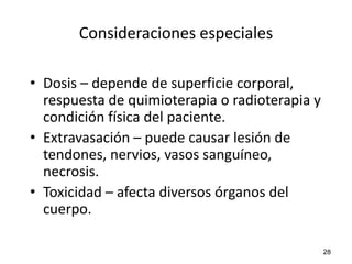 Consideraciones especiales

• Dosis – depende de superficie corporal,
  respuesta de quimioterapia o radioterapia y
  condición física del paciente.
• Extravasación – puede causar lesión de
  tendones, nervios, vasos sanguíneo,
  necrosis.
• Toxicidad – afecta diversos órganos del
  cuerpo.

                                                28
 