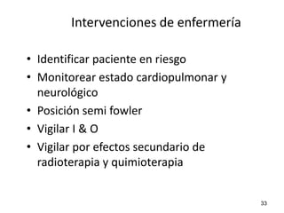 Intervenciones de enfermería

• Identificar paciente en riesgo
• Monitorear estado cardiopulmonar y
  neurológico
• Posición semi fowler
• Vigilar I & O
• Vigilar por efectos secundario de
  radioterapia y quimioterapia


                                       33
 
