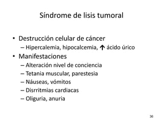 Síndrome de lisis tumoral

• Destrucción celular de cáncer
  – Hipercalemia, hipocalcemia,  ácido úrico
• Manifestaciones
  – Alteración nivel de conciencia
  – Tetania muscular, parestesia
  – Náuseas, vómitos
  – Disrritmias cardiacas
  – Oliguria, anuria

                                                36
 
