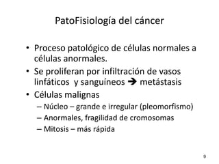 PatoFisiología del cáncer

• Proceso patológico de células normales a
  células anormales.
• Se proliferan por infiltración de vasos
  linfáticos y sanguíneos  metástasis
• Células malignas
  – Núcleo – grande e irregular (pleomorfismo)
  – Anormales, fragilidad de cromosomas
  – Mitosis – más rápida


                                                 9
 