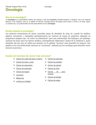 Eduardo Augusto Pérez Ávila

oncología

Oncología
Que es la oncología?
La oncología es la especialidad médica que estudia y trata las neoplasias; tumores benignos y malignos, pero con especial
atención a los malignos, esto es, al cáncer. El término oncología deriva del griego onkos (masa o tumor) y el sufijo -logosou (estudio de). Los profesionales de esta especialidad son los oncólogos.

Donde empezó la oncología?
Los primeros tratamientos de cáncer conocidos datan de alrededor de 1600 aC, cuando los médicos
egipcios reconocían y extirpaban quirúrgicamente los tumores de mama de pacientes, alegando en
pergaminos antiguos que "no existe un tratamiento" para esta enfermedad. Sus hallazgos, sin embargo,
sentaron las bases para los futuros médicos, principalmente Hipócrates ("padre de la medicina"), quien
alrededor del año 400 aC utilizó por primera vez la palabra "carcinos" para describir los tumores. Esa
palabra se ha convertido desde entonces en "carcinoma", utilizado por los oncólogos para describir varios
tumores cancerosos.

Cuales son los tipos de cáncer más comunes?
 Cáncer de cuello del útero o uterino

 Cáncer de páncreas

 Cáncer de colon y recto

 Cáncer de próstata

 Cáncer de endometrio

 Cáncer de pulmón

 Cáncer de estómago

 Cáncer de riñón

 Cáncer de hígado

 Cáncer
(mama)

 Leucemia
 Melanoma
 Linfoma no Hodgkin

de

 Cáncer de tiroides
 Cáncer de vejiga

seno

 