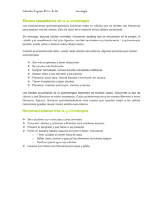 Eduardo Augusto Pérez Ávila

oncología

Efectos secundarios de la quimioterapia
Los medicamentos quimioterapéuticos funcionan mejor en células que se dividen con frecuencia
para producir nuevas células. Esto es típico de la mayoría de las células cancerosas.
Sin embargo, algunas células normales, incluyendo aquéllas que se encuentran en la sangre, el
cabello y el revestimiento del tubo digestivo, también se dividen muy rápidamente. La quimioterapia
también puede dañar o destruir estas células sanas.
Cuando se presenta este daño, puede haber efectos secundarios. Algunas personas que reciben
quimioterapia:








Son más propensas a tener infecciones
Se cansan más fácilmente
Sangran demasiado, incluso durante actividades cotidianas
Sienten dolor a raíz del daño a los nervios
Presentan boca seca, úlceras bucales o hinchazón en la boca
Tienen inapetencia y bajan de peso
Presentan malestar estomacal, vómitos y diarrea

Los efectos secundarios de la quimioterapia dependen de muchas cosas, incluyendo el tipo de
cáncer y qué fármacos se están empleando. Cada paciente reacciona de manera diferente a estos
fármacos. Algunos fármacos quimioterapéuticos más nuevos que apuntan mejor a las células
cancerosas pueden causar menos efectos secundarios.

Recomendaciones tras la quimioterapia





Ser cuidadoso con mascotas y otros animales
Consumir calorías y proteínas suficientes para mantener su peso
Prevenir el sangrado y qué hacer si se presenta
Poner en práctica hábitos seguros al comer o beber, incluyendo:
o Tener cuidado al comer fuera de casa
o Saber cómo cocinar y guardar los alimentos de manera segura
o Verificar que el agua sea salubre
 Lavarse sus manos con frecuencia con agua y jabón

 