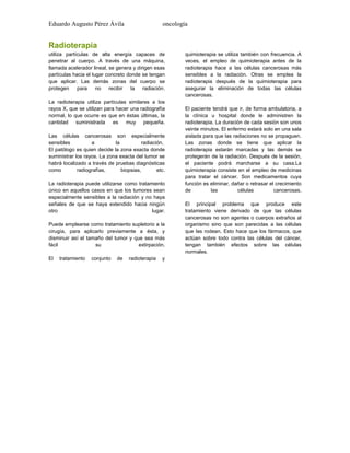 Eduardo Augusto Pérez Ávila

oncología

Radioterapia
utiliza partículas de alta energía capaces de
penetrar al cuerpo. A través de una máquina,
llamada acelerador lineal, se genera y dirigen esas
partículas hacia el lugar concreto donde se tengan
que aplicar. Las demás zonas del cuerpo se
protegen
para
no
recibir
la
radiación.
La radioterapia utiliza partículas similares a los
rayos X, que se utilizan para hacer una radiografía
normal, lo que ocurre es que en éstas últimas, la
cantidad suministrada es muy pequeña.
Las células cancerosas son especialmente
sensibles
a
la
radiación.
El patólogo es quien decide la zona exacta donde
suministrar los rayos. La zona exacta del tumor se
habrá localizado a través de pruebas diagnósticas
como
radiografías,
biopsias,
etc.
La radioterapia puede utilizarse como tratamiento
único en aquellos casos en que los tumores sean
especialmente sensibles a la radiación y no haya
señales de que se haya extendido hacia ningún
otro
lugar.
Puede emplearse como tratamiento supletorio a la
cirugía, para aplicarlo previamente a ésta, y
disminuir así el tamaño del tumor y que sea más
fácil
su
extirpación.
El

tratamiento

conjunto

de

radioterapia

y

quimioterapia se utiliza también con frecuencia. A
veces, el empleo de quimioterapia antes de la
radioterapia hace a las células cancerosas más
sensibles a la radiación. Otras se emplea la
radioterapia después de la quimioterapia para
asegurar la eliminación de todas las células
cancerosas.
El paciente tendrá que ir, de forma ambulatoria, a
la clínica u hospital donde le administren la
radioterapia. La duración de cada sesión son unos
veinte minutos. El enfermo estará solo en una sala
aislada para que las radiaciones no se propaguen.
Las zonas donde se tiene que aplicar la
radioterapia estarán marcadas y las demás se
protegerán de la radiación. Después de la sesión,
el paciente podrá marcharse a su casa.La
quimioterapia consiste en el empleo de medicinas
para tratar el cáncer. Son medicamentos cuya
función es eliminar, dañar o retrasar el crecimiento
de
las
células
cancerosas.
El principal problema que produce este
tratamiento viene derivado de que las células
cancerosas no son agentes o cuerpos extraños al
organismo sino que son parecidas a las células
que las rodean. Esto hace que los fármacos, que
actúan sobre todo contra las células del cáncer,
tengan también efectos sobre las células
normales.

 