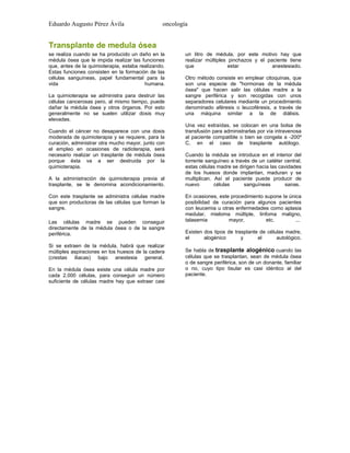 Eduardo Augusto Pérez Ávila

oncología

Transplante de medula ósea
se realiza cuando se ha producido un daño en la
médula ósea que le impida realizar las funciones
que, antes de la quimioterapia, estaba realizando.
Estas funciones consisten en la formación de las
células sanguíneas, papel fundamental para la
vida
humana.
La quimioterapia se administra para destruir las
células cancerosas pero, al mismo tiempo, puede
dañar la médula ósea y otros órganos. Por esto
generalmente no se suelen utilizar dosis muy
elevadas.
Cuando el cáncer no desaparece con una dosis
moderada de quimioterapia y se requiere, para la
curación, administrar otra mucho mayor, junto con
el empleo en ocasiones de radioterapia, será
necesario realizar un trasplante de médula ósea
porque ésta va a ser destruida por la
quimioterapia.
A la administración de quimioterapia previa al
trasplante, se le denomina acondicionamiento.
Con este trasplante se administra células madre
que son productoras de las células que forman la
sangre.
Las células madre se pueden conseguir
directamente de la médula ósea o de la sangre
periférica.
Si se extraen de la médula, habrá que realizar
múltiples aspiraciones en los huesos de la cadera
(crestas iliacas) bajo anestesia general.
En la médula ósea existe una célula madre por
cada 2.000 células, para conseguir un número
suficiente de células madre hay que extraer casi

un litro de médula, por este motivo hay que
realizar múltiples pinchazos y el paciente tiene
que
estar
anestesiado.
Otro método consiste en emplear citoquinas, que
son una especie de "hormonas de la médula
ósea" que hacen salir las células madre a la
sangre periférica y son recogidas con unos
separadores celulares mediante un procedimiento
denominado aféresis o leucoféresis, a través de
una máquina similar a la de diálisis.
Una vez extraídas, se colocan en una bolsa de
transfusión para administrarlas por vía intravenosa
al paciente compatible o bien se congela a -200º
C, en el caso de trasplante autólogo.
Cuando la médula se introduce en el interior del
torrente sanguíneo a través de un catéter central,
estas células madre se dirigen hacia las cavidades
de los huesos donde implantan, maduran y se
multiplican. Así el paciente puede producir de
nuevo
células
sanguíneas
sanas.
En ocasiones, este procedimiento supone la única
posibilidad de curación para algunos pacientes
con leucemia u otras enfermedades como aplasia
medular, mieloma múltiple, linfoma maligno,
talasemia
mayor,
etc.
...
Existen dos tipos de trasplante de células madre,
el
alogénico
y
el
autológico.
Se habla de trasplante alogénico cuando las
células que se trasplantan, sean de médula ósea
o de sangre periférica, son de un donante, familiar
o no, cuyo tipo tisular es casi idéntico al del
paciente.

 