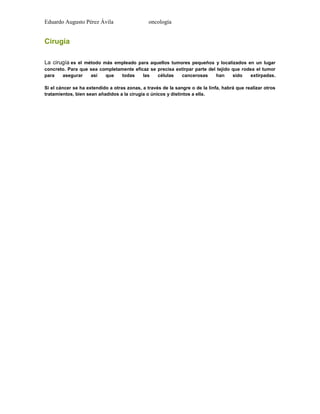 Eduardo Augusto Pérez Ávila

oncología

Cirugía
La cirugía es el método más empleado para aquellos tumores pequeños y localizados en un lugar
concreto. Para que sea completamente eficaz se precisa extirpar parte del tejido que rodea el tumor
para
asegurar
así
que
todas
las
células
cancerosas
han
sido
extirpadas.
Si el cáncer se ha extendido a otras zonas, a través de la sangre o de la linfa, habrá que realizar otros
tratamientos, bien sean añadidos a la cirugía o únicos y distintos a ella.

 