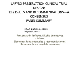 LARYNX PRESERVATION CLINICAL TRIAL
DESIGN:
KEY ISSUES AND RECOMMENDATIONS—A
CONSENSUS
PANEL SUMMARY
Preservación laríngea. Diseño de ensayos
clínicos.
Elementos fundamentales y recomendaciones.
Resumen de un panel de consenso
HEAD & NECK April 2009
Paginas 429-441
 