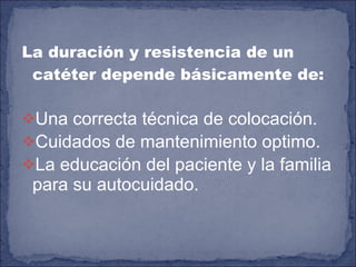 La duración y resistencia de un catéter depende básicamente de: Una correcta técnica de colocación. Cuidados de mantenimiento optimo. La educación del paciente y la familia para su autocuidado. 