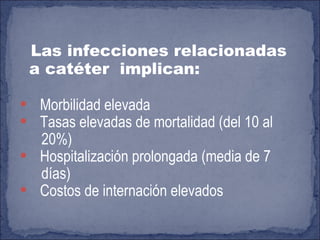 Las infecciones relacionadas a catéter  implican: Morbilidad elevada Tasas elevadas de mortalidad (del 10 al 20%)  Hospitalización prolongada (media de 7  días) Costos de internación elevados 