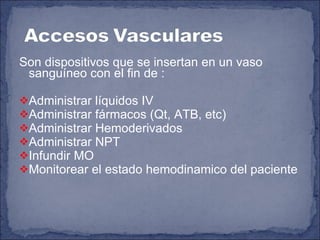Son dispositivos que se insertan en un vaso sanguíneo con el fin de : Administrar líquidos IV Administrar fármacos (Qt, ATB, etc) Administrar Hemoderivados Administrar NPT Infundir MO Monitorear el estado hemodinamico del paciente  