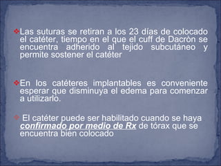 Las suturas se retiran a los 23 días de colocado el catéter, tiempo en el que el cuff de Dacròn se encuentra adherido al tejido subcutáneo y permite sostener el catéter En los catéteres implantables es conveniente esperar que disminuya el edema para comenzar a utilizarlo. El catéter puede ser habilitado cuando se haya  confirmado por medio de Rx  de tórax que se encuentra bien colocado 