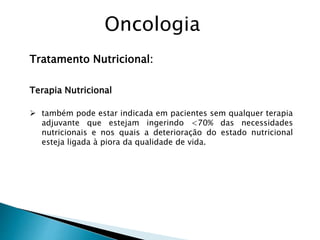 Tratamento Nutricional:
Terapia Nutricional
 também pode estar indicada em pacientes sem qualquer terapia
adjuvante que estejam ingerindo <70% das necessidades
nutricionais e nos quais a deterioração do estado nutricional
esteja ligada à piora da qualidade de vida.
Oncologia
 