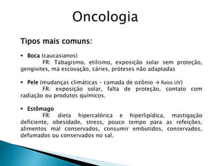 Tipos mais comuns:
 Boca (caucasianos)
FR: Tabagismo, etilismo, exposição solar sem proteção,
gengivites, má escovação, cáries, próteses não adaptadas
 Pele (mudanças climáticas – camada de ozônio → Raios UV)
FR: exposição solar, falta de proteção, contato com
radiação ou produtos químicos.
 Estômago
FR: dieta hipercalórica e hiperlipídica, mastigação
deficiente, obesidade, stress, pouco tempo para as refeições,
alimentos mal conservados, consumir embutidos, conservados,
defumados ou conservados no sal.
Oncologia
 
