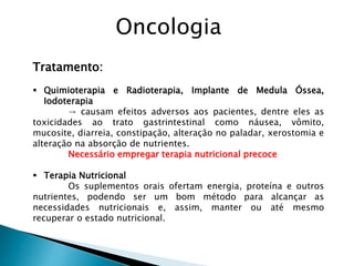 Tratamento:
 Quimioterapia e Radioterapia, Implante de Medula Óssea,
Iodoterapia
→ causam efeitos adversos aos pacientes, dentre eles as
toxicidades ao trato gastrintestinal como náusea, vômito,
mucosite, diarreia, constipação, alteração no paladar, xerostomia e
alteração na absorção de nutrientes.
Necessário empregar terapia nutricional precoce
 Terapia Nutricional
Os suplementos orais ofertam energia, proteína e outros
nutrientes, podendo ser um bom método para alcançar as
necessidades nutricionais e, assim, manter ou até mesmo
recuperar o estado nutricional.
Oncologia
 