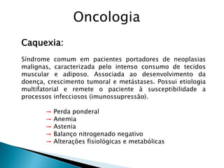 Caquexia:
Síndrome comum em pacientes portadores de neoplasias
malignas, caracterizada pelo intenso consumo de tecidos
muscular e adiposo. Associada ao desenvolvimento da
doença, crescimento tumoral e metástases. Possui etiologia
multifatorial e remete o paciente à susceptibilidade a
processos infecciosos (imunossupressão).
→ Perda ponderal
→ Anemia
→ Astenia
→ Balanço nitrogenado negativo
→ Alterações fisiológicas e metabólicas
Oncologia
 