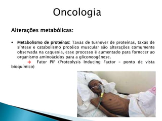 Alterações metabólicas:
 Metabolismo de proteínas: Taxas de turnover de proteínas, taxas de
síntese e catabolismo protéico muscular são alterações comumente
observada na caquexia, esse processo é aumentado para fornecer ao
organismo aminoácidos para a gliconeogênese.
→ Fator PIF (Proteolysis Inducing Factor – ponto de vista
bioquímico)
Oncologia
 