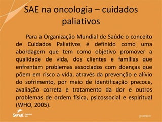 Para a Organização Mundial de Saúde o conceito
de Cuidados Paliativos é definido como uma
abordagem que tem como objetivo promover a
qualidade de vida, dos clientes e famílias que
enfrentam problemas associados com doenças que
põem em risco a vida, através da prevenção e alívio
do sofrimento, por meio de identificação precoce,
avaliação correta e tratamento da dor e outros
problemas de ordem física, psicossocial e espiritual
(WHO, 2005).
SAE na oncologia – cuidados
paliativos
 