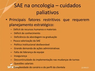 SAE na oncologia – cuidados
paliativos
• Principais fatores restritivos que requerem
planejamento estratégico:
– Déficit de recursos humanos e materiais
– Déficit de conhecimento
– Deficiência da abordagem na graduação
– Pouca valorização da SAE
– Política institucional desfavorável
– Grande demanda de ações administrativas
– Falta de liderança da equipe
– Insegurança
– Descontinuidade da implementação nas mudanças de turnos
– Questões salariais
– Complexidade do cenário e do perfil da clientela
 
