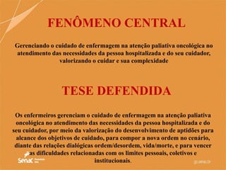 Gerenciando o cuidado de enfermagem na atenção paliativa oncológica no
atendimento das necessidades da pessoa hospitalizada e do seu cuidador,
valorizando o cuidar e sua complexidade
FENÔMENO CENTRAL
Os enfermeiros gerenciam o cuidado de enfermagem na atenção paliativa
oncológica no atendimento das necessidades da pessoa hospitalizada e do
seu cuidador, por meio da valorização do desenvolvimento de aptidões para
alcance dos objetivos de cuidado, para compor a nova ordem no cenário,
diante das relações dialógicas ordem/desordem, vida/morte, e para vencer
as dificuldades relacionadas com os limites pessoais, coletivos e
institucionais.
TESE DEFENDIDA
 