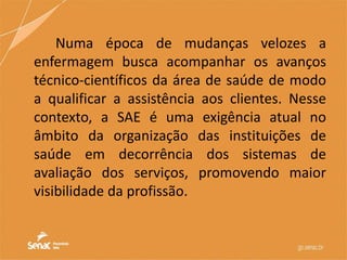 Numa época de mudanças velozes a
enfermagem busca acompanhar os avanços
técnico-científicos da área de saúde de modo
a qualificar a assistência aos clientes. Nesse
contexto, a SAE é uma exigência atual no
âmbito da organização das instituições de
saúde em decorrência dos sistemas de
avaliação dos serviços, promovendo maior
visibilidade da profissão.
 