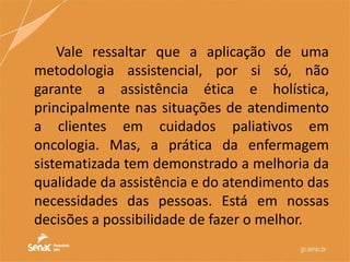 Vale ressaltar que a aplicação de uma
metodologia assistencial, por si só, não
garante a assistência ética e holística,
principalmente nas situações de atendimento
a clientes em cuidados paliativos em
oncologia. Mas, a prática da enfermagem
sistematizada tem demonstrado a melhoria da
qualidade da assistência e do atendimento das
necessidades das pessoas. Está em nossas
decisões a possibilidade de fazer o melhor.
 