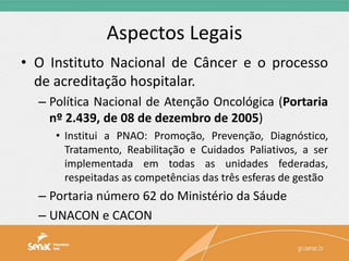 Aspectos Legais
• O Instituto Nacional de Câncer e o processo
de acreditação hospitalar.
– Política Nacional de Atenção Oncológica (Portaria
nº 2.439, de 08 de dezembro de 2005)
• Institui a PNAO: Promoção, Prevenção, Diagnóstico,
Tratamento, Reabilitação e Cuidados Paliativos, a ser
implementada em todas as unidades federadas,
respeitadas as competências das três esferas de gestão
– Portaria número 62 do Ministério da Sáude
– UNACON e CACON
 