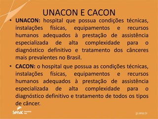 UNACON E CACON
• UNACON: hospital que possua condições técnicas,
instalações físicas, equipamentos e recursos
humanos adequados à prestação de assistência
especializada de alta complexidade para o
diagnóstico definitivo e tratamento dos cânceres
mais prevalentes no Brasil.
• CACON: o hospital que possua as condições técnicas,
instalações físicas, equipamentos e recursos
humanos adequados à prestação de assistência
especializada de alta complexidade para o
diagnóstico definitivo e tratamento de todos os tipos
de câncer.
 