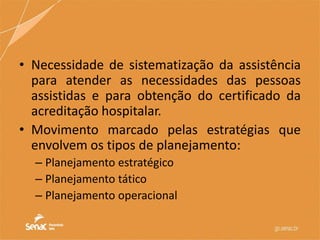 • Necessidade de sistematização da assistência
para atender as necessidades das pessoas
assistidas e para obtenção do certificado da
acreditação hospitalar.
• Movimento marcado pelas estratégias que
envolvem os tipos de planejamento:
– Planejamento estratégico
– Planejamento tático
– Planejamento operacional
 