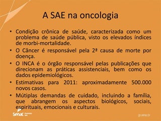 A SAE na oncologia
• Condição crônica de saúde, caracterizada como um
problema de saúde pública, visto os elevados índices
de morbi-mortalidade.
• O Câncer é responsável pela 2ª causa de morte por
doença.
• O INCA é o órgão responsável pelas publicações que
direcionam as práticas assistenciais, bem como os
dados epidemiológicos.
• Estimativas para 2011: aproximadamente 500.000
novos casos.
• Mútiplas demandas de cuidado, incluindo a família,
que abrangem os aspectos biológicos, sociais,
espirituais, emocionais e culturais.
 