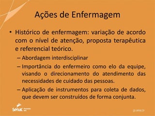 Ações de Enfermagem
• Histórico de enfermagem: variação de acordo
com o nível de atenção, proposta terapêutica
e referencial teórico.
– Abordagem interdisciplinar
– Importância do enfermeiro como elo da equipe,
visando o direcionamento do atendimento das
necessidades de cuidado das pessoas.
– Aplicação de instrumentos para coleta de dados,
que devem ser construídos de forma conjunta.
 