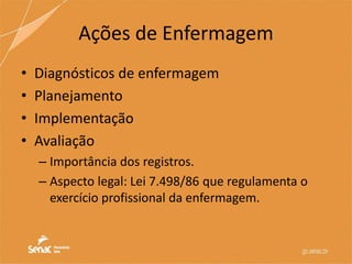 Ações de Enfermagem
• Diagnósticos de enfermagem
• Planejamento
• Implementação
• Avaliação
– Importância dos registros.
– Aspecto legal: Lei 7.498/86 que regulamenta o
exercício profissional da enfermagem.
 