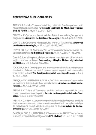 100
REFERÊNCIAS BLIBLIOGRÁFICAS
ALVES,V. A. F. et al. p53 immunostaining pattern in Brazilian patients with
hepatocellular carcinoma. Revista do Instituto de MedicinaTropical
de São Paulo, v. 46, n. 1, p. 25-31, 2004.
CONTE, V. P. Carcinoma hepatocelular. Parte 1: considerações gerais e
diagnóstico. Arquivos de Gastroenterologia, v.37, n.1, p.58-67, 2000.
CONTE, V. P. Carcinoma hepatocelular.  Parte 2: Tratamento. Arquivos
de Gastroenterologia, v. 37, n. 2, p.133-143, 2000.
D’IPPOLITO, G. et al. Apresentações incomuns do hepatocarcinoma: en-
saio iconográfico. Radiologia Brasileira, v. 39, n. 2, p.137-143, 2006.
DAVIS, G. L. et al. Hepatocellular carcinoma: management of an increas-
ingly common problem. Proceedings (Baylor University Medical
Center), v. 21, n. 3, p. 266-280, 2008.
FOCACCIA, R. et al. Demographic and anthropometrical analysis and genotype
distribution of chronic hepatitis C patients treated in public and private refer-
ence centers in Brazil. The Brazilian Journal of Infectious Disease, v. 8, n. 5,
p.348-355, 2004.
FRANÇA, A. V. C.; MARTINELLI, A.; SILVA Jr., O. C. Brain metastasis of hepatocellu-
lar carcinoma detected after liver transplantation. Arquivos de Gastroente-
rologia, v. 41, n. 3, p. 199-201, 2004.
FREITAS, A. C. T. de et al. Tratamento local do carcinoma hepatocelular como
ponte para o transplante hepático. Revista do Colégio Brasileiro de Cirur-
giões., v. 36, n. 6, p.487-492, 2009.
FREITAS, A. C. T. de et al. Carcinoma hepatocelular: impacto do tempo em lista e
das formas de tratamento pré-operatório na sobrevida do transplante de fíga-
do cadavérico na era pré-MELD em um centro no Brasil. Arquivos de Gastro-
enterologia, v. 44, n. 3, p.189-194, 2007.
GARCEA, G.; ONG, S. L.; MADDERN, G. J.The current role of PET-CT in the charac-
terization of hepatobiliary malignancies. HPB (Oxford),v. 11, n. 1,p. 4–17, 2009.
 