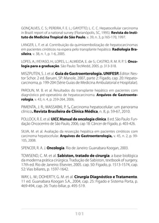 101
GONÇALVES, C. S.; PEREIRA, F. E. L.; GAYOTTO, L. C. C. Hepatocellular carcinoma
in Brazil: report of a national survey (Florianópolis, SC, 1995). Revista do Insti-
tuto de Medicina Tropical de São Paulo, v. 39, n. 3, p.165-170, 1997.
LANGER, L. F. et al. Contribuição da quimioembolização de hepatocarcinomas
em pacientes cirróticos na espera pelo transplante hepático. Radiologia Bra-
sileira, v. 38, n. 1, p. 1-6, 2005.
LOPES, A.; IYEYASO, H.; LOPES, L.; ALMEIDA, E. de S.; CASTRO, R. M. R. P. S. Onco-
logia para a graduação. São Paulo: TecMedd, 2005. p. 313-318.
MISZPUTEN, S. J. et al. Guia de Gastroenterologia. UNIFESP. Editor: Nes-
tor Schor. 2 ed. Barueri, SP: Manole, 2007, parte 2: Fígado, cap. 20: Hepato-
carcinoma, p. 199-204 (Série Guias de Medicina Ambulatorial e Hospitalar).
PAROLIN, M. B. et al. Resultados do transplante hepático em pacientes com
diagnóstico pré-operatório de hepatocarcinoma. Arquivos de Gastroente-
rologia, v. 43, n. 4, p. 259-264, 2006.
PIMENTA, J. R.; MASSABKI, P. S. Carcinoma hepatocelular: um panorama
clínico. Revista Brasileira de Clínica Médica, n. 8, p. 59-67, 2010.
POLLOCK, R. E. et al. UICC Manual de oncologia clínica. 8 ed. São Paulo: Fun-
dação Oncocentro de São Paulo, 2006, cap 18: Câncer de Fígado, p. 403-426.
SILVA, M. et al. Avaliação da ressecção hepática em pacientes cirróticos com
carcinoma hepatocelular. Arquivos de Gastroenterologia, v. 45, n. 2, p. 99-
105, 2008.
SPENCER, R. A. J. Oncologia. Rio de Janeiro: Guanabara Koogan, 2003.
TOWSEND, C. M. et al. Sabiston, tratado de cirurgia: a base biológica
da moderna prática cirúrgica.Tradução de Sabiston, textbook of surgery.
17th ed. Rio de Janeiro: Elsevier, 2005. cap. 50: Fígado, p. 1513-1574, cap.
52: Vias biliares, p. 1597-1642.
WAY, L. W.; DOHERTY, G. M. et al. Cirurgia Diagnóstico e Tratamento.
11 ed. Guanabara Koogan S.A., 2004, cap. 25: Fígado e Sistema Porta, p.
469-494, cap. 26: Trato biliar, p. 495-519.
 