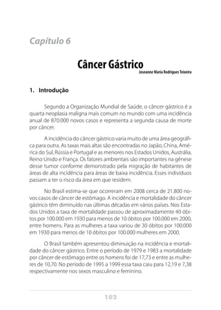 102
Capítulo 6
Câncer GástricoJoseanne Maria RodriguesTeixeira
1.	 Introdução
Segundo a Organização Mundial de Saúde, o câncer gástrico é a
quarta neoplasia maligna mais comum no mundo com uma incidência
anual de 870.000 novos casos e representa a segunda causa de morte
por câncer.
A incidência do câncer gástrico varia muito de uma área geográfi-
ca para outra. As taxas mais altas são encontradas no Japão, China, Amé-
rica do Sul, Rússia e Portugal e as menores nos Estados Unidos, Austrália,
Reino Unido e França. Os fatores ambientais são importantes na gênese
desse tumor conforme demonstrado pela migração de habitantes de
áreas de alta incidência para áreas de baixa incidência. Esses indivíduos
passam a ter o risco da área em que residem.
No Brasil estima-se que ocorreram em 2008 cerca de 21.800 no-
vos casos de câncer de estômago. A incidência e mortalidade do câncer
gástrico têm diminuído nas últimas décadas em vários países. Nos Esta-
dos Unidos a taxa de mortalidade passou de aproximadamente 40 óbi-
tos por 100.000 em 1930 para menos de 10 óbitos por 100.000 em 2000,
entre homens. Para as mulheres a taxa variou de 30 óbitos por 100.000
em 1930 para menos de 10 óbitos por 100.000 mulheres em 2000.
O Brasil também apresentou diminuição na incidência e mortali-
dade do câncer gástrico. Entre o período de 1979 e 1983 a mortalidade
por câncer de estômago entre os homens foi de 17,73 e entre as mulhe-
res de 10,70. No período de 1995 a 1999 essa taxa caiu para 12,19 e 7,38
respectivamente nos sexos masculino e feminino.
 