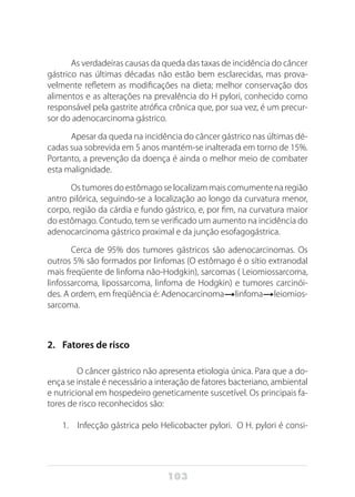 103
As verdadeiras causas da queda das taxas de incidência do câncer
gástrico nas últimas décadas não estão bem esclarecidas, mas prova-
velmente refletem as modificações na dieta; melhor conservação dos
alimentos e as alterações na prevalência do H pylori, conhecido como
responsável pela gastrite atrófica crônica que, por sua vez, é um precur-
sor do adenocarcinoma gástrico.
Apesar da queda na incidência do câncer gástrico nas últimas dé-
cadas sua sobrevida em 5 anos mantém-se inalterada em torno de 15%.
Portanto, a prevenção da doença é ainda o melhor meio de combater
esta malignidade.
Os tumores do estômago se localizam mais comumente na região
antro pilórica, seguindo-se a localização ao longo da curvatura menor,
corpo, região da cárdia e fundo gástrico, e, por fim, na curvatura maior
do estômago. Contudo, tem se verificado um aumento na incidência do
adenocarcinoma gástrico proximal e da junção esofagogástrica.
Cerca de 95% dos tumores gástricos são adenocarcinomas. Os
outros 5% são formados por linfomas (O estômago é o sítio extranodal
mais freqüente de linfoma não-Hodgkin), sarcomas ( Leiomiossarcoma,
linfossarcoma, lipossarcoma, linfoma de Hodgkin) e tumores carcinói-
des. A ordem, em freqüência é: Adenocarcinoma linfoma leiomios-
sarcoma.
2.	 Fatores de risco
O câncer gástrico não apresenta etiologia única. Para que a do-
ença se instale é necessário a interação de fatores bacteriano, ambiental
e nutricional em hospedeiro geneticamente suscetível. Os principais fa-
tores de risco reconhecidos são:
1.	 Infecção gástrica pelo Helicobacter pylori. O H. pylori é consi-
 