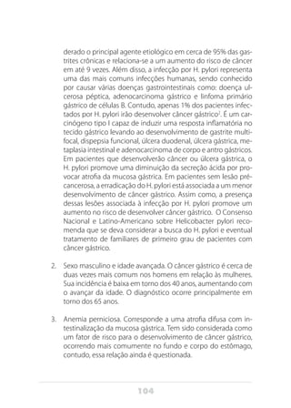 104
derado o principal agente etiológico em cerca de 95% das gas-
trites crônicas e relaciona-se a um aumento do risco de câncer
em até 9 vezes. Além disso, a infecção por H. pylori representa
uma das mais comuns infecções humanas, sendo conhecido
por causar várias doenças gastrointestinais como: doença ul-
cerosa péptica, adenocarcinoma gástrico e linfoma primário
gástrico de células B. Contudo, apenas 1% dos pacientes infec-
tados por H. pylori irão desenvolver câncer gástrico2
. É um car-
cinógeno tipo I capaz de induzir uma resposta inflamatória no
tecido gástrico levando ao desenvolvimento de gastrite multi-
focal, dispepsia funcional, úlcera duodenal, úlcera gástrica, me-
taplasia intestinal e adenocarcinoma de corpo e antro gástricos.
Em pacientes que desenvolverão câncer ou úlcera gástrica, o
H. pylori promove uma diminuição da secreção ácida por pro-
vocar atrofia da mucosa gástrica. Em pacientes sem lesão pré-
cancerosa, a erradicação do H. pylori está associada a um menor
desenvolvimento de câncer gástrico. Assim como, a presença
dessas lesões associada à infecção por H. pylori promove um
aumento no risco de desenvolver câncer gástrico. O Consenso
Nacional e Latino-Americano sobre Helicobacter pylori reco-
menda que se deva considerar a busca do H. pylori e eventual
tratamento de familiares de primeiro grau de pacientes com
câncer gástrico.
2.	 Sexo masculino e idade avançada. O câncer gástrico é cerca de
duas vezes mais comum nos homens em relação às mulheres.
Sua incidência é baixa em torno dos 40 anos, aumentando com
o avançar da idade. O diagnóstico ocorre principalmente em
torno dos 65 anos.
3.	 Anemia perniciosa. Corresponde a uma atrofia difusa com in-
testinalização da mucosa gástrica. Tem sido considerada como
um fator de risco para o desenvolvimento de câncer gástrico,
ocorrendo mais comumente no fundo e corpo do estômago,
contudo, essa relação ainda é questionada.
 