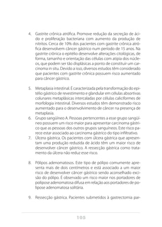 105
4.	 Gastrite crônica atrófica. Promove redução da secreção de áci-
do e proliferação bacteriana com aumento da produção de
nitritos. Cerca de 10% dos pacientes com gastrite crônica atró-
fica desenvolvem câncer gástrico num período de 15 anos. Na
gastrite crônica o epitélio desenvolve alterações citológicas, de
forma, tamanho e orientação das células com atipia dos núcle-
os, que podem ser tão displásicas a ponto de constituir um car-
cinoma in situ. Devido a isso, diversos estudos têm considerado
que pacientes com gastrite crônica possuem risco aumentado
para câncer gástrico.
5.	 Metaplasia intestinal. É caracterizada pela transformação do epi-
télio gástrico de revestimento e glandular em células absortivas
colunares metaplásicas intercaladas por células caliciformes de
morfologia intestinal. Diversos estudos têm demonstrado risco
aumentado para o desenvolvimento de câncer na presença de
metaplasia.
6.	 Grupo sangüíneo A. Pessoas pertencentes a esse grupo sangüí-
neo possuem um risco maior para apresentar carcinoma gástri-
co que as pessoas dos outros grupos sanguíneos. Este risco pa-
rece estar associado ao carcinoma gástrico do tipo infiltrativo.
7.	 Úlcera gástrica. Os pacientes com úlcera gástrica que apresen-
tam uma produção reduzida de ácido têm um maior risco de
desenvolver câncer gástrico. A ressecção gástrica como trata-
mento da úlcera não reduz esse risco.
8.	 Pólipos adenomatosos. Este tipo de pólipo comumente apre-
senta mais de dois centímetros e está associado a um maior
risco de desenvolver câncer gástrico sendo aconselhado exci-
são do pólipo. É observado um risco maior nos portadores de
polipose adenomatosa difusa em relação aos portadores de po-
lipose adenomatosa solitária.
9.	 Ressecção gástrica. Pacientes submetidos à gastrectomia par-
 