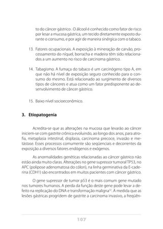 107
to do câncer gástrico . O álcool é conhecido como fator de risco
por lesar a mucosa gástrica, um tecido diretamente exposto du-
rante o consumo, e por agir de maneira sinérgica com o tabaco.
13.	 Fatores ocupacionais. A exposição à mineração de carvão, pro-
cessamento do níquel, borracha e madeira têm sido relaciona-
dos a um aumento no risco de carcinoma gástrico.
14.	 Tabagismo. A fumaça do tabaco é um carcinógeno tipo A, em
que não há nível de exposição seguro conhecido para o con-
sumo do mesmo. Está relacionado ao surgimento de diversos
tipos de cânceres e atua como um fator predisponente ao de-
senvolvimento de câncer gástrico.
15.	 Baixo nível socioeconômico.
3.	 Etiopatogenia
Acredita-se que as alterações na mucosa que levarão ao câncer
iniciem-se com gastrite crônica evoluindo, ao longo dos anos, para atro-
fia, metaplasia intestinal, displasia, carcinoma precoce, invasão e me-
tástase. Esses processos comumente são seqüenciais e decorrentes da
exposição a diversos fatores endógenos e exógenos.
As anormalidades genéticas relacionadas ao câncer gástrico não
estão ainda muito claras. Alterações no gene supressor tumoralTP53, no
APC (polipose adenomatosa do cólon), na linha germinativa da E-cade-
rina (CDH1) são encontrados em muitos pacientes com câncer gástrico.
O gene supressor de tumor p53 é o mais comum gene mutado
nos tumores humanos. A perda da função deste gene pode levar a de-
feito na replicação do DNA e transformação maligna32
. À medida que as
lesões gástricas progridem de gastrite a carcinoma invasivo, a freqüên-
 