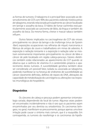 10
as formas de tumores. O tabagismo é o principal fator associado ao de-
senvolvimento de CCP, com 90% dos pacientes exibindo história prévia
de tabagismo, estando relacionado principalmente ao câncer localizado
em laringe e assoalho da boca. O hábito de fumar cachimbo está par-
ticularmente associado ao carcinoma de lábio, da língua e também do
assoalho da boca. Da mesma forma, cheirar e mascar tabaco também
influem.
Outros fatores implicados na carcinogênese do CCP são viroses
principalmente no câncer da laringe e da rinofaringe (vírus de Epstein
-Barr); exposições ocupacionais nas refinarias de níquel, marcenarias e
fábricas de artigos de couro e trabalhadores em minas de asbestos. A
exposição à radiação ionizante e a exposição à radiação solar se mos-
tram extremamente importantes principalmente no câncer de lábio e
câncer de pele localizado em região cabeça-pescoço. Fatores dietéti-
cos também estão relacionados ao aparecimento do CCP quando se
observa que a carência de vitamina A e carotenóides propicia o apa-
recimento destes tumores. A suscetibilidade genética também deve
ser considerada um possível fator, isolada ou associada ao tabagismo,
podendo manifestar-se na herança de síndromes de suscetibilidade ao
câncer claramente definidas, defeitos de reparo do DNA, alterações da
capacidade de metabolização do carcinógeno ou alterações nas respos-
tas imunológicas do hospedeiro.
Diagnóstico
Os cânceres de cabeça e pescoço podem apresentar sintomato-
logia variada, dependendo do local do tumor. Algumas vezes podem
ser encontrados incidentalmente e não é raro que os pacientes sejam
encaminhados por seu dentista ou ortodontista. Os carcinomas larín-
geos, no geral, manifestam-se precocemente, porque apenas uma leve
irritação pode causar o sintoma mais comum, que é a rouquidão. Em
contrapartida, os tumores da nasofaringe e os carcinomas da hipofa-
 