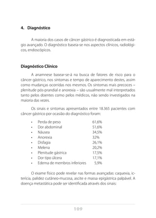 109
4.	 Diagnóstico
A maioria dos casos de câncer gástrico é diagnosticada em está-
gio avançado. O diagnóstico baseia-se nos aspectos clínicos, radiológi-
cos, endoscópicos.
Diagnóstico Clínico
A anamnese basear-se-á na busca de fatores de risco para o
câncer gástrico, nos sintomas e tempo de aparecimento destes, assim
como mudanças ocorridas nos mesmos. Os sintomas mais precoces –
plenitude pós-prandial e anorexia – são usualmente mal interpretados
tanto pelos doentes como pelos médicos, não sendo investigados na
maioria das vezes.
Os sinais e sintomas apresentados entre 18.365 pacientes com
câncer gástrico por ocasião do diagnóstico foram:
•	 Perda de peso	 61,6%
•	 Dor abdominal 	 51,6%
•	 Náusea	34,5%
•	 Anorexia 	 32%
•	 Disfagia 	 26,1%
•	 Melena 	 20,2%
•	 Plenitude gástrica 	 17,5%
•	 Dor tipo úlcera 	 17,1%
•	 Edema de membros inferiores 	 5,9%
O exame físico pode revelar nas formas avançadas: caquexia, ic-
terícia, palidez cutâneo-mucosa, ascite e massa epigástrica palpável. A
doença metastática pode ser identificada através dos sinais:
 