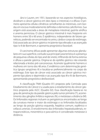 114
Järvi e Lauren, em 1951, baseando-se nos aspectos histológicos,
dividiram o câncer gástrico em dois tipos: o intestinal, e o difuso. O pri-
meiro apresenta células cilíndricas semelhantes às intestinais, com bor-
das em escova moderadamente definidas e elementos caliciformes. Sua
origem está associada a áreas de metaplasia intestinal, gastrite atrófica
e anemia perniciosa. O câncer gástrico intestinal é mais freqüente em
homens entre 50 e 60 anos. É epidêmico, independente de fatores ge-
néticos, podendo ser encontrado no antro, cárdia e corpo do estômago.
Está associado ao câncer gástrico incipiente tipo elevado e ao avançado
tipo I e II de Borrmann, e apresenta prognóstico favorável.
O carcinoma difuso pode apresentar algumas estruturas glandu-
lares em sua superfície, contudo sua principal característica é a presença
de pequenas células do tipo anel de sinete, infiltrando de forma extensa
e difusa a parede gástrica. Origina-se do epitélio gástrico não estando
relacionada a lesões pré-cancerorosas. Acomete igualmente homens e
mulheres em torno dos 48 anos. É endêmico com determinação gené-
tica (grupo sangüíneo A) e localiza-se preferencialmente no corpo do
estômago. Este tipo de câncer está associado ao câncer gástrico inci-
piente tipo plano e deprimido e ao avançado tipo III e IV de Borrmann,
apresentando prognóstico desfavorável.
A classificação TNM (Quadro 01) proposta pela Comissão para
Estadiamento do Câncer é a usada para o estadiamento do câncer gás-
trico proposta pela AJCC (Quadro 02). Essa classificação baseia-se no
grau de penetração da parede gástrica pelo tumor primário (T), acome-
timento dos gânglios linfático regionais (N), e metástase a distância (M).
Os linfonodos regionais incluem os perigástricos encontrados ao longo
da curvatura menor e maior do estômago e os linfonodos localizados
ao longo da porção gástrica esquerda, hepático comum, esplênico e
celíacos arteriais. O envolvimento dos linfonodos hepatoduodenais, re-
tropancreáticos, mesentérico e para-aórtico é considerado metástase à
distância.
 
