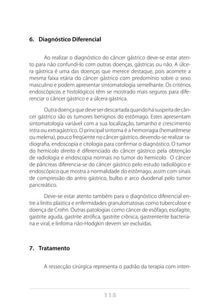 115
6.	 Diagnóstico Diferencial
Ao realizar o diagnóstico do câncer gástrico deve-se estar aten-
to para não confundi-lo com outras doenças, gástricas ou não. A úlce-
ra gástrica é uma das doenças que merece destaque, pois acomete a
mesma faixa etária do câncer gástrico com predomínio sobre o sexo
masculino e podem apresentar sintomatologia semelhante. Os critérios
endoscópicos e histológicos têm se mostrado mais seguros para dife-
renciar o câncer gástrico e a úlcera gástrica.
Outradoençaquedeveserdescartadaquandohásuspeitadecân-
cer gástrico são os tumores benignos do estômago. Estes apresentam
sintomatologia variável com a sua localização, tamanho e crescimento
intra ou extragástrico. O principal sintoma é a hemorragia (hematêmese
ou melena), pouco freqüente no câncer gástrico, devendo-se realizar ra-
diografia, endoscopia e citologia para confirmar o diagnóstico. O tumor
do hemicolo direito é diferenciado do câncer gástrico pela obtenção
de radiologia e endoscopia normais no tumor do hemicolo. O câncer
de pâncreas diferencia-se do câncer gástrico pelo estudo radiológico e
endoscópico que mostra a normalidade do estômago, assim com sinais
de compressão do antro gástrico, bulbo e arco duodenal pelo tumor
pancreático.
Deve-se estar atento também para o diagnóstico diferencial en-
tre a linitis plastica e enfermidades granulomatosas como tuberculose e
doença de Crohn. Outras patologias como câncer de esôfago, esofagite,
gastrite aguda, gastrite atrófica, gastrite crônica, gastrenterite bacteria-
na e viral, e linfoma não-Hodgkin devem ser excluídas.
7.	 Tratamento
A ressecção cirúrgica representa o padrão da terapia com inten-
 