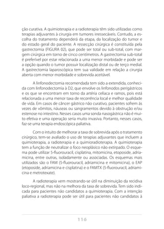 116
ção curativa. A quimioterapia e a radioterapia têm sido utilizadas como
terapias adjuvantes à cirurgia em tumores irressecáveis. Contudo, a es-
colha do tratamento dependerá da etapa, da localização do tumor e
do estado geral do paciente. A ressecção cirúrgica é constituída pela
gastrectomia (FIGURA 02), que pode ser total ou sub-total, com mar-
gem cirúrgica em torno de cinco centímetros. A gastrectomia sub-total
é preferível por estar relacionada a uma menor morbidade e pode ser
a opção quando o tumor possuir localização distal ou de terço medial.
A gastrectomia laparoscópica tem sua validade em relação a cirurgia
aberta com menor morbidade e sobrevida aceitável.
A linfonodectomia recomendada tem sido a extendida, conheci-
da com linfonodectomia à D2, que envolve os linfonodos perigástricos
e os que se encontram em torno da artéria celíaca e ramos, pois está
relacionada a uma menor taxa de recorrência local e melhor qualidade
de vida. Em casos de câncer gástrico não curativo, pacientes sofrem ás
vezes de vômitos, náuseas ou sangramentos devido à obstrução e/ou
estenose no intestino. Nesses casos uma sonda nasogástrica não é mui-
to efetiva e uma operação seria muito invasiva. Portanto, nesses casos,
faz-se uma terapia endoscópica paliativa.
Com o intuito de melhorar a taxa de sobrevida após o tratamento
cirúrgico, tem-se avaliado o uso de terapias adjuvantes que incluem a
quimioterapia, a radioterapia e a quimioradioterapia. A quimioterapia
tem a função de neutralizar o foco neoplásico não extirpado. O esque-
ma pode utilizar 5-fluorouracil, cisplatina, mitomicina, etoposide, adria-
micina, entre outras, isoladamente ou associadas. Os esquemas mais
utilizados são o FAM (5-fluorouracil, adriamicina e mitomicina), o EAP
(etoposide, adriamicina e cisplatina) e o FAMTX (5-fluorouracil, adriami-
cina e metrotexate).
A radioterapia vem mostrando-se útil na diminuição da recidiva
loco-regional, mas não na melhora da taxa de sobrevida. Tem sido indi-
cada para pacientes não candidatos a quimioterapia. Com a intenção
paliativa a radioterapia pode ser útil para pacientes não candidatos à
 